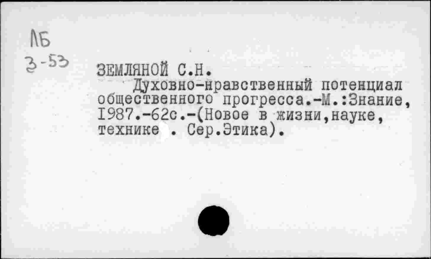 ﻿ЗЕМЛЯНОЙ С.Н.
Духовно-нравственный потенциал общественного прогресса.-М.:3нание, 1987.-62с.-(Новое в жизни,науке, технике . Сер.Этика).